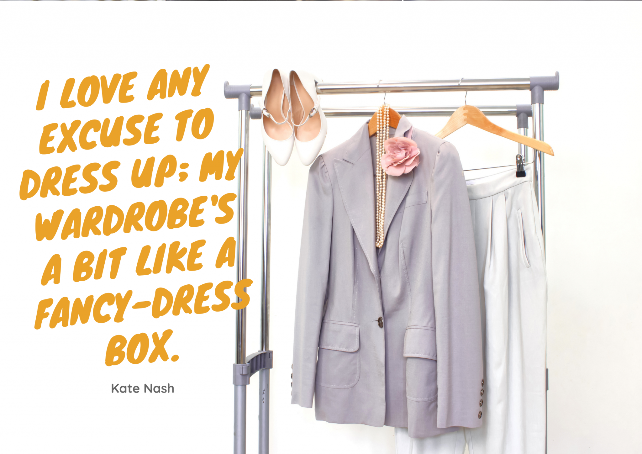 A classy outfit hands on a clothing rack -- white high heels, a gray blazer accessorized with a pink lapel flower and long strand of pearls, and white pants, all on hangers. Orange text on the image says, "I love any excuse to dress up; my wardrobe's a bit like a fancy-dress box. - Kate Nash"
I love any excuse to dress up; my wardrobe's a bit like a fancy-dress box. - Kate Nash