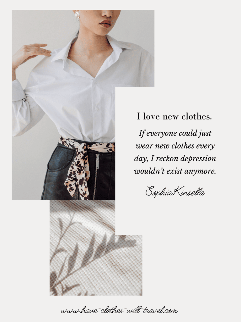 I love new clothes. If everyone could just wear new clothes every day, I reckon depression wouldn’t exist anymore. ― Sophie Kinsella, Confessions of a Shopaholic