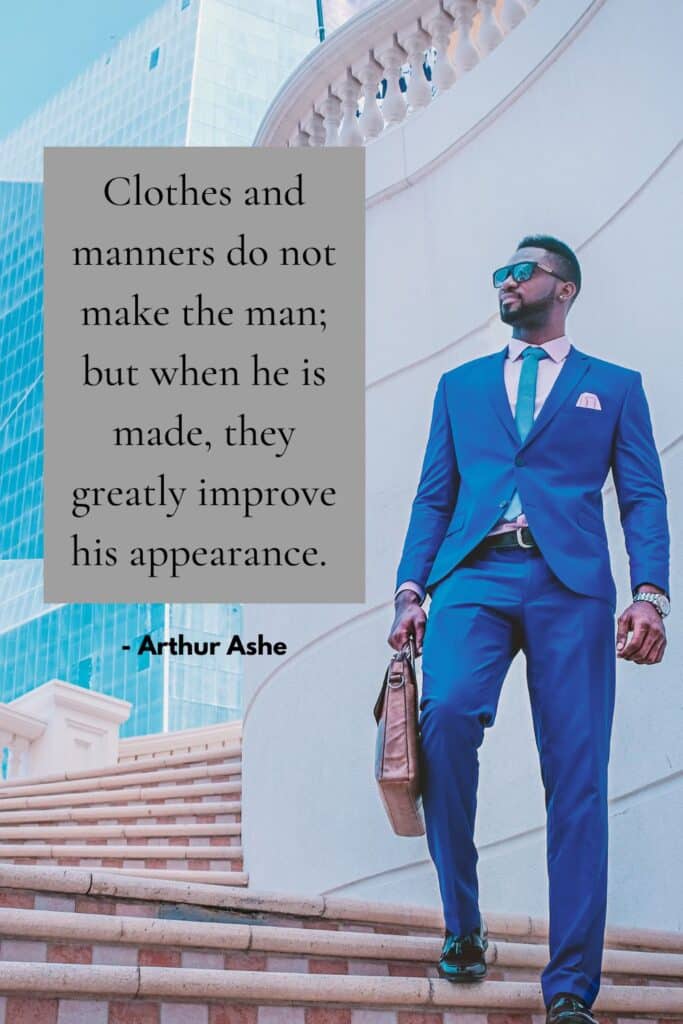 Clothes and manners do not make the man; but when he is made, they greatly improve his appearance. - Arthur Ashe