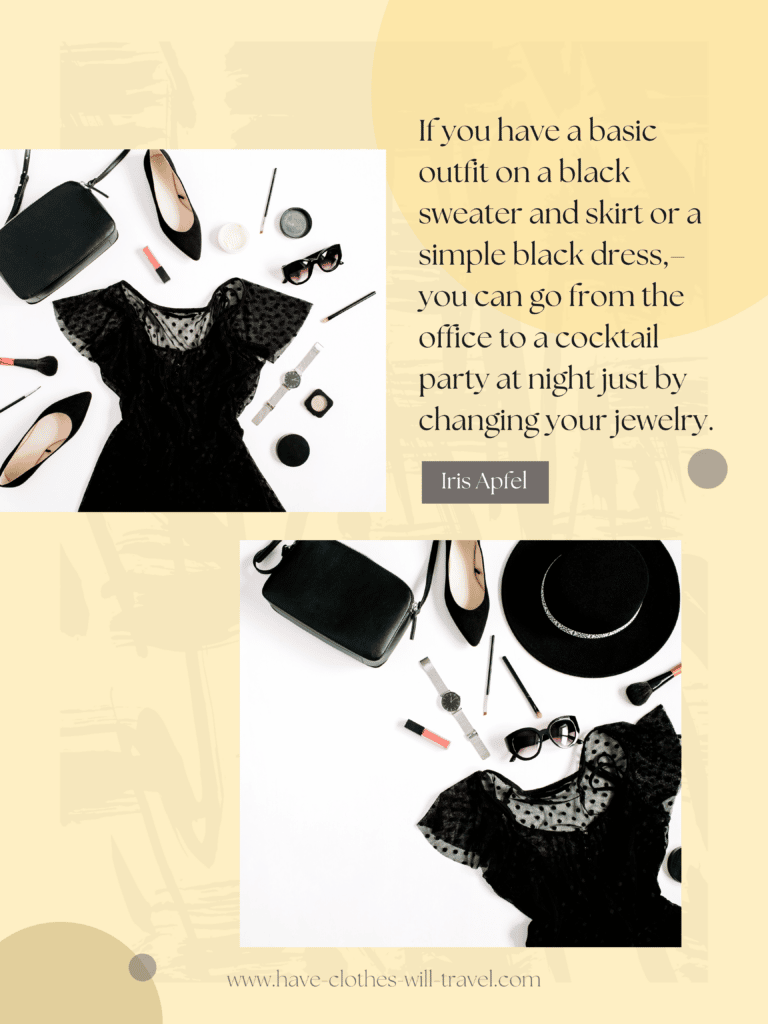 If you have a basic outfit on – a black sweater and skirt or a simple black dress – you
can go from the office to a cocktail party at night just by changing your jewelry. — Iris
Apfel