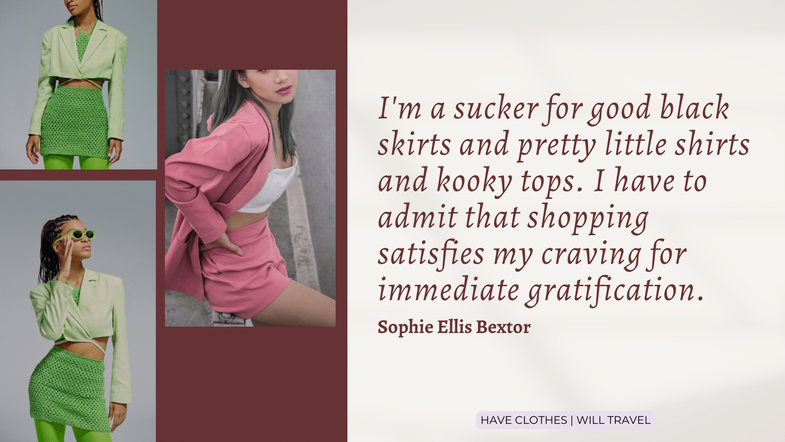 41. I'm a sucker for good black skirts and pretty little shirts and kooky tops. I have to admit that shopping satisfies my craving for immediate gratification. — Sophie Ellis Bextor