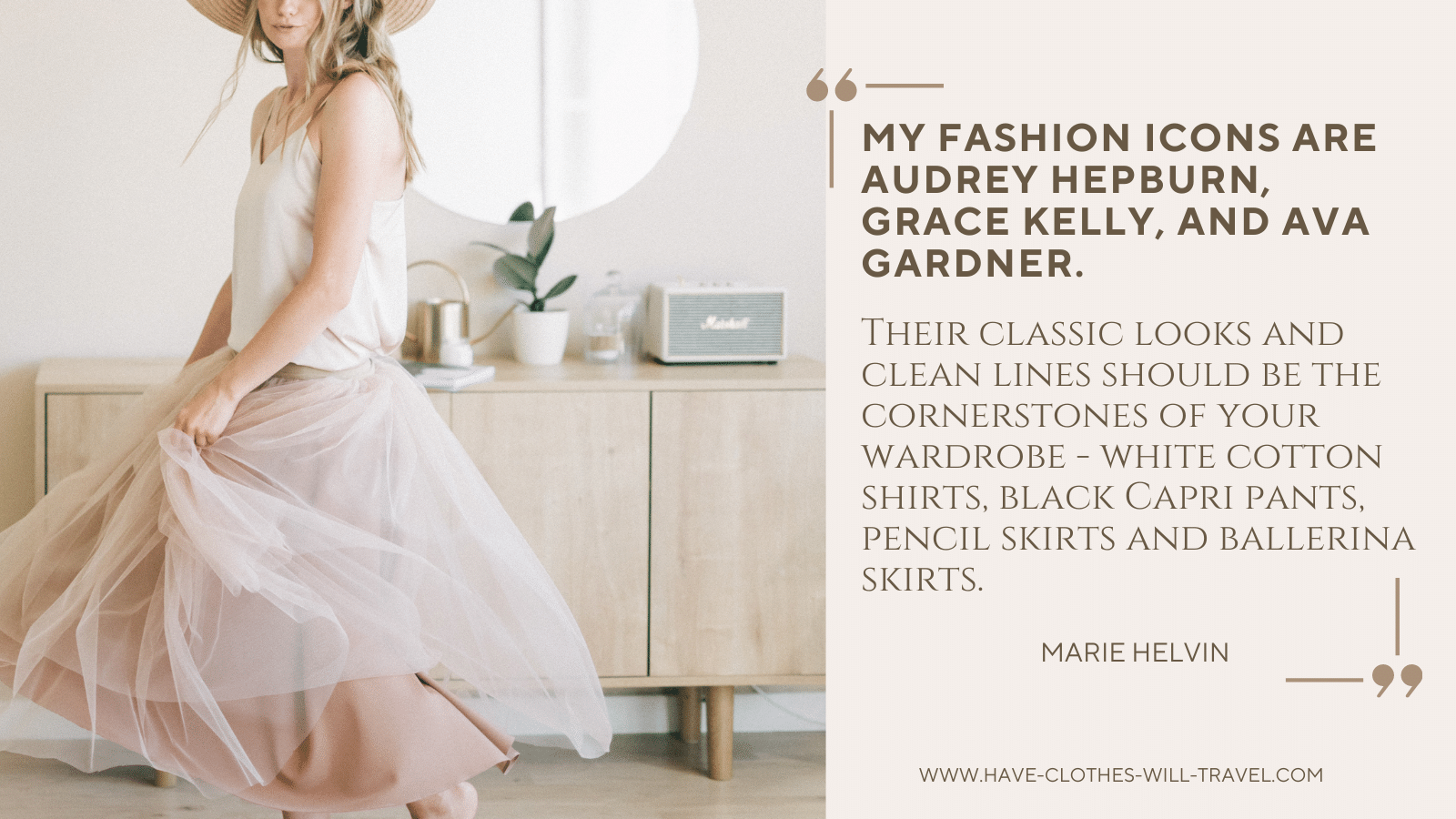 82. My fashion icons are Audrey Hepburn, Grace Kelly and Ava Gardner. Their classic looks and clean lines should be the cornerstones of your wardrobe - white cotton shirts, black Capri pants, pencil skirts and ballerina skirts. - Marie Helvin